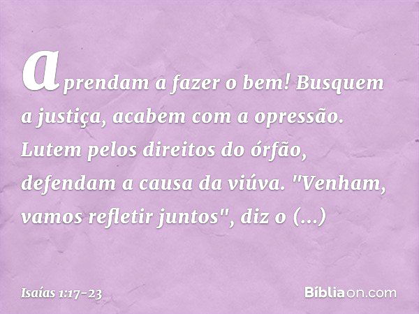 aprendam a fazer o bem!
Busquem a justiça,
acabem com a opressão.
Lutem pelos direitos do órfão,
defendam a causa da viúva. "Venham, vamos refletir juntos",
diz