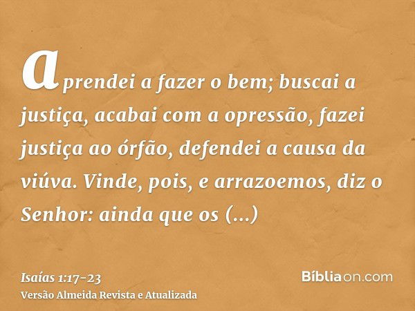 aprendei a fazer o bem; buscai a justiça, acabai com a opressão, fazei justiça ao órfão, defendei a causa da viúva.Vinde, pois, e arrazoemos, diz o Senhor: aind