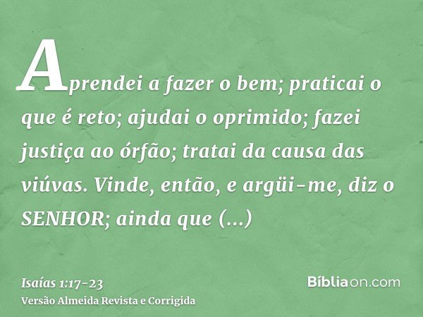 Aprendei a fazer o bem; praticai o que é reto; ajudai o oprimido; fazei justiça ao órfão; tratai da causa das viúvas.Vinde, então, e argüi-me, diz o SENHOR; ain