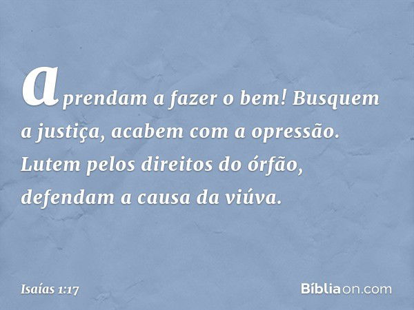 aprendam a fazer o bem!
Busquem a justiça,
acabem com a opressão.
Lutem pelos direitos do órfão,
defendam a causa da viúva. -- Isaías 1:17