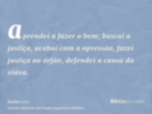 aprendei a fazer o bem; buscai a justiça, acabai com a opressão, fazei justiça ao órfão, defendei a causa da viúva.