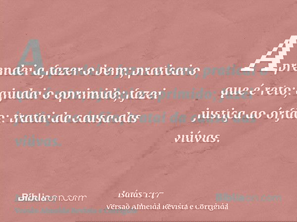 Aprendei a fazer o bem; praticai o que é reto; ajudai o oprimido; fazei justiça ao órfão; tratai da causa das viúvas.