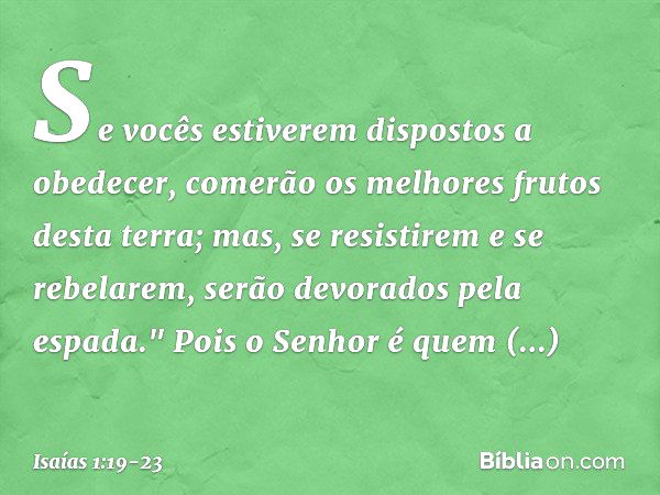 Se vocês estiverem dispostos a obedecer,
comerão os melhores frutos desta terra; mas, se resistirem e se rebelarem,
serão devorados pela espada."
Pois o Senhor 