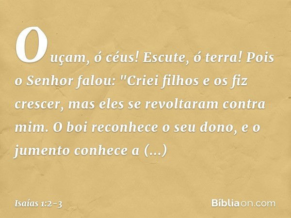 Ouçam, ó céus! Escute, ó terra!
Pois o Senhor falou:
"Criei filhos e os fiz crescer,
mas eles se revoltaram contra mim. O boi reconhece o seu dono,
e o jumento 