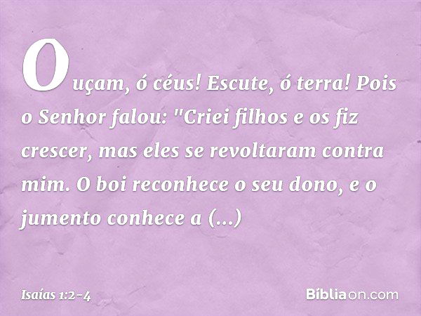 Ouçam, ó céus! Escute, ó terra!
Pois o Senhor falou:
"Criei filhos e os fiz crescer,
mas eles se revoltaram contra mim. O boi reconhece o seu dono,
e o jumento 