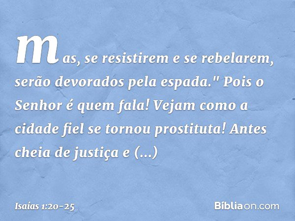 mas, se resistirem e se rebelarem,
serão devorados pela espada."
Pois o Senhor é quem fala! Vejam como a cidade fiel
se tornou prostituta!
Antes cheia de justiç