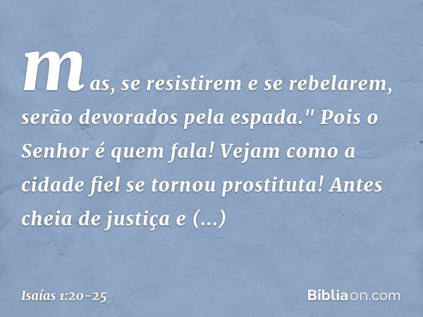 mas, se resistirem e se rebelarem,
serão devorados pela espada."
Pois o Senhor é quem fala! Vejam como a cidade fiel
se tornou prostituta!
Antes cheia de justiç