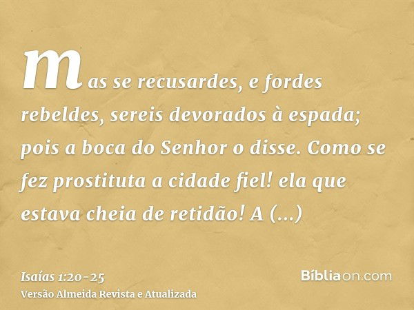 mas se recusardes, e fordes rebeldes, sereis devorados à espada; pois a boca do Senhor o disse.Como se fez prostituta a cidade fiel! ela que estava cheia de ret