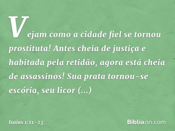 Vejam como a cidade fiel
se tornou prostituta!
Antes cheia de justiça
e habitada pela retidão,
agora está cheia de assassinos! Sua prata tornou-se escória,
seu 