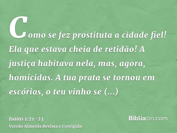 Como se fez prostituta a cidade fiel! Ela que estava cheia de retidão! A justiça habitava nela, mas, agora, homicidas.A tua prata se tornou em escórias, o teu v