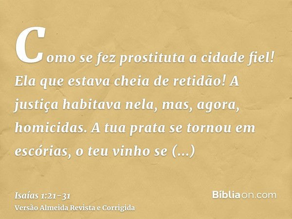 Como se fez prostituta a cidade fiel! Ela que estava cheia de retidão! A justiça habitava nela, mas, agora, homicidas.A tua prata se tornou em escórias, o teu v