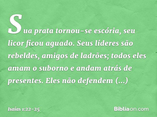 Sua prata tornou-se escória,
seu licor ficou aguado. Seus líderes são rebeldes,
amigos de ladrões;
todos eles amam o suborno
e andam atrás de presentes.
Eles nã