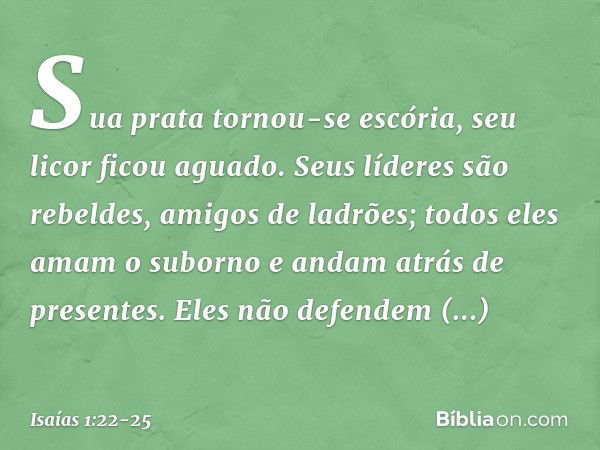 Sua prata tornou-se escória,
seu licor ficou aguado. Seus líderes são rebeldes,
amigos de ladrões;
todos eles amam o suborno
e andam atrás de presentes.
Eles nã