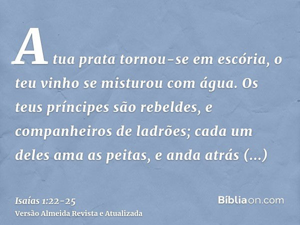 A tua prata tornou-se em escória, o teu vinho se misturou com água.Os teus príncipes são rebeldes, e companheiros de ladrões; cada um deles ama as peitas, e and