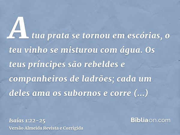 A tua prata se tornou em escórias, o teu vinho se misturou com água.Os teus príncipes são rebeldes e companheiros de ladrões; cada um deles ama os subornos e co