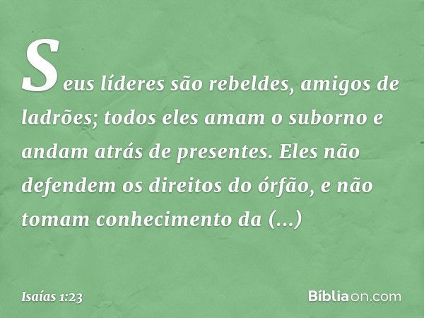 Seus líderes são rebeldes,
amigos de ladrões;
todos eles amam o suborno
e andam atrás de presentes.
Eles não defendem os direitos do órfão,
e não tomam conhecim