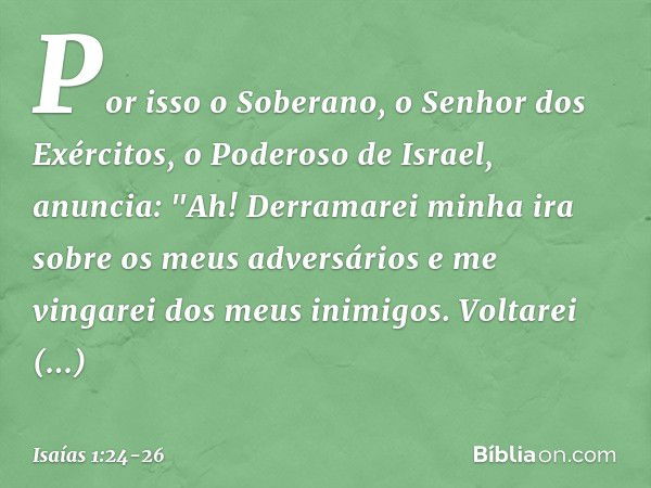 Por isso o Soberano,
o Senhor dos Exércitos,
o Poderoso de Israel, anuncia:
"Ah! Derramarei minha ira
sobre os meus adversários
e me vingarei dos meus inimigos.