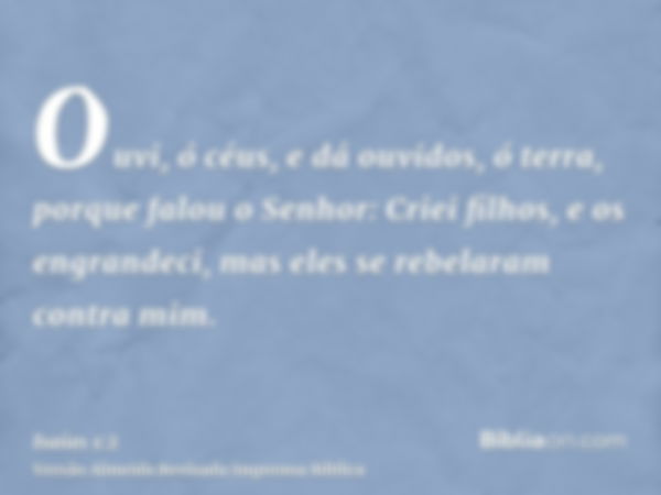 Ouvi, ó céus, e dá ouvidos, ó terra, porque falou o Senhor: Criei filhos, e os engrandeci, mas eles se rebelaram contra mim.