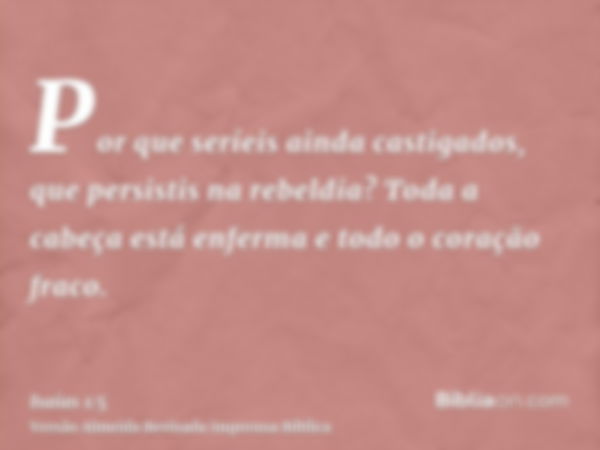 Por que seríeis ainda castigados, que persistis na rebeldia? Toda a cabeça está enferma e todo o coração fraco.