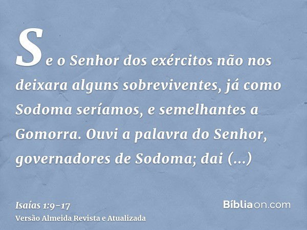 Se o Senhor dos exércitos não nos deixara alguns sobreviventes, já como Sodoma seríamos, e semelhantes a Gomorra.Ouvi a palavra do Senhor, governadores de Sodom