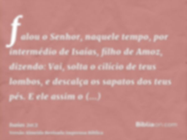 falou o Senhor, naquele tempo, por intermédio de Isaías, filho de Amoz, dizendo: Vai, solta o cilício de teus lombos, e descalça os sapatos dos teus pés. E ele 