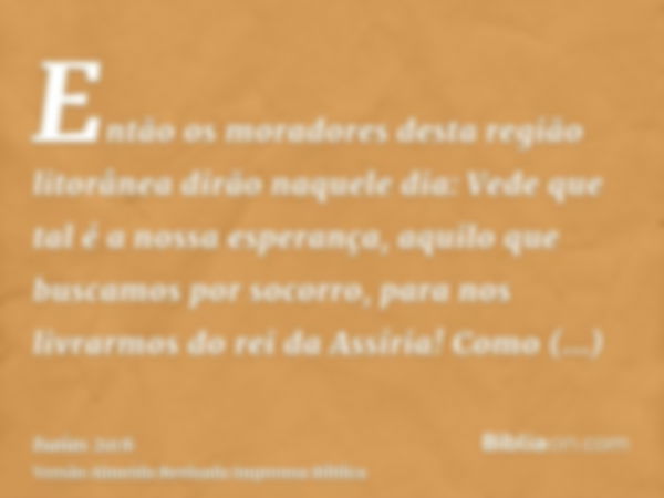 Então os moradores desta região litorânea dirão naquele dia: Vede que tal é a nossa esperança, aquilo que buscamos por socorro, para nos livrarmos do rei da Ass