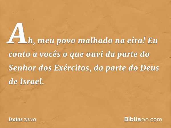 Ah, meu povo malhado na eira!
Eu conto a vocês o que ouvi
da parte do Senhor dos Exércitos,
da parte do Deus de Israel. -- Isaías 21:10