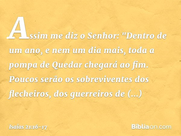 Assim me diz o Senhor: "Dentro de um ano, e nem um dia mais, toda a pompa de Quedar chegará ao fim. Poucos serão os sobreviventes dos flechei­ros, dos guerreiro