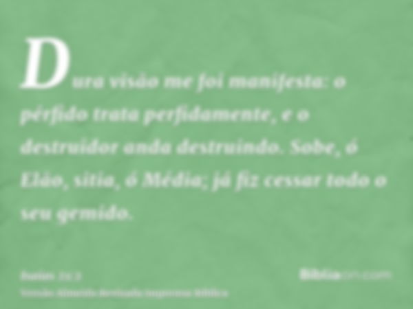 Dura visão me foi manifesta: o pérfido trata perfidamente, e o destruidor anda destruindo. Sobe, ó Elão, sitia, ó Média; já fiz cessar todo o seu gemido.