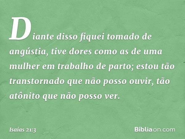 Diante disso fiquei tomado de angústia,
tive dores como as de uma mulher
em trabalho de parto;
estou tão transtornado
que não posso ouvir,
tão atônito que não p