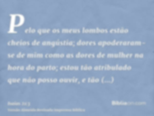 Pelo que os meus lombos estão cheios de angústia; dores apoderaram-se de mim como as dores de mulher na hora do parto; estou tão atribulado que não posso ouvir,