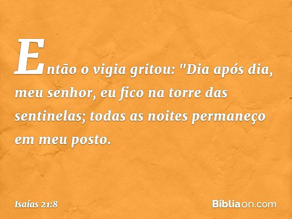 Então o vigia gritou:
"Dia após dia, meu senhor,
eu fico na torre das sentinelas;
todas as noites permaneço em meu posto. -- Isaías 21:8