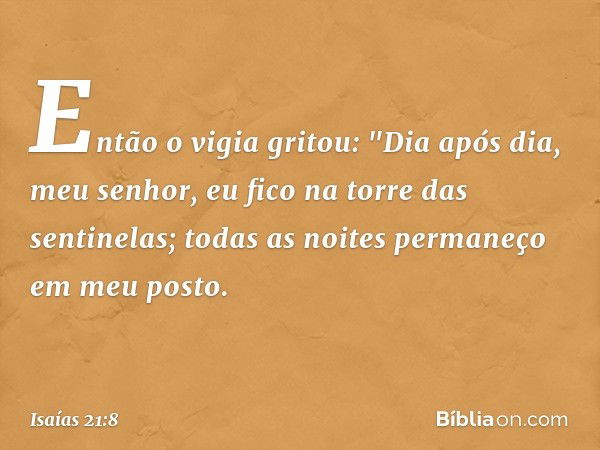 Então o vigia gritou:
"Dia após dia, meu senhor,
eu fico na torre das sentinelas;
todas as noites permaneço em meu posto. -- Isaías 21:8