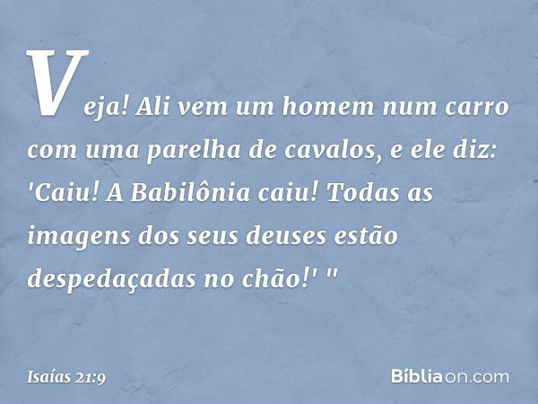 Veja! Ali vem um homem num carro
com uma parelha de cavalos,
e ele diz:
'Caiu! A Babilônia caiu!
Todas as imagens dos seus deuses
estão despedaçadas no chão!' "