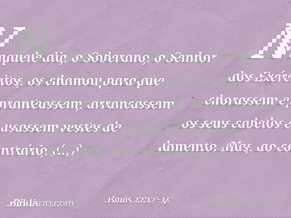 Naquele dia, o Soberano,
o Senhor dos Exércitos,
os chamou para que chorassem
e pranteassem,
arrancassem os seus cabelos
e usassem vestes de lamento. Mas, ao co