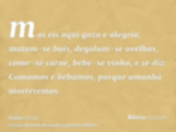 mas eis aqui gozo e alegria; matam-se bois, degolam-se ovelhas, come-se carne, bebe-se vinho, e se diz: Comamos e bebamos, porque amanhã morreremos.