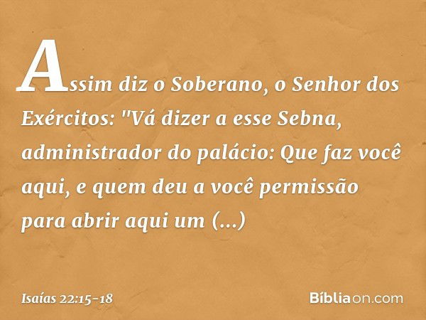 Assim diz o Soberano, o Senhor dos Exércitos:
"Vá dizer a esse Sebna, administrador do palá­cio: Que faz você aqui,
e quem deu a você permissão
para abrir aqui 