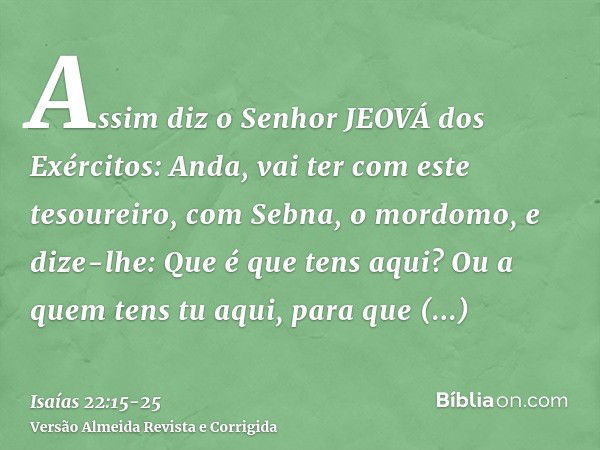 Assim diz o Senhor JEOVÁ dos Exércitos: Anda, vai ter com este tesoureiro, com Sebna, o mordomo, e dize-lhe:Que é que tens aqui? Ou a quem tens tu aqui, para qu