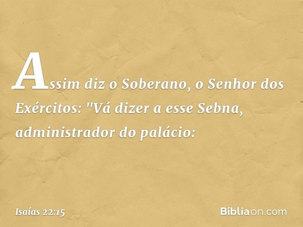 Assim diz o Soberano, o Senhor dos Exércitos:
"Vá dizer a esse Sebna, administrador do palá­cio: -- Isaías 22:15