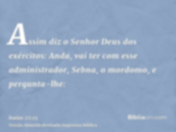 Assim diz o Senhor Deus dos exércitos: Anda, vai ter com esse administrador, Sebna, o mordomo, e pergunta-lhe: