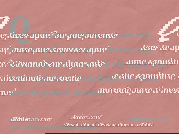 Que fazes aqui? ou que parente tens tu aqui, para que cavasses aqui uma sepultura? Cavando em lugar alto a tua sepultura, cinzelando na rocha morada para ti mes