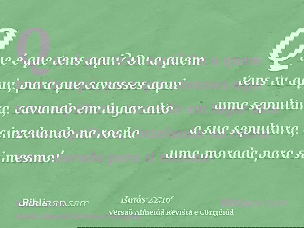 Que é que tens aqui? Ou a quem tens tu aqui, para que cavasses aqui uma sepultura, cavando em lugar alto a sua sepultura, cinzelando na rocha uma morada para si