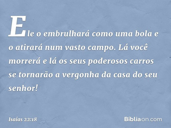 Ele o embrulhará como uma bola
e o atirará num vasto campo.
Lá você morrerá
e lá os seus poderosos carros se tornarão
a vergonha da casa do seu senhor! -- Isaía