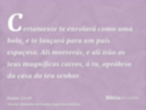 Certamente te enrolará como uma bola, e te lançará para um país espaçoso. Ali morrerás, e ali irão os teus magníficos carros, ó tu, opróbrio da casa do teu senh