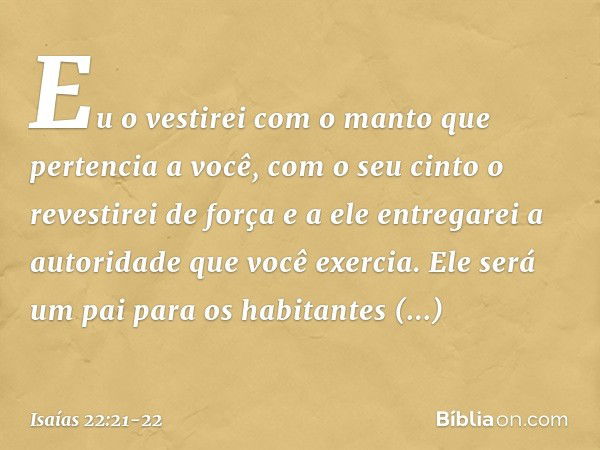 Eu o vestirei com o manto que pertencia a você, com o seu cinto o revestirei de força e a ele entregarei a autoridade que você exercia. Ele será um pai para os 