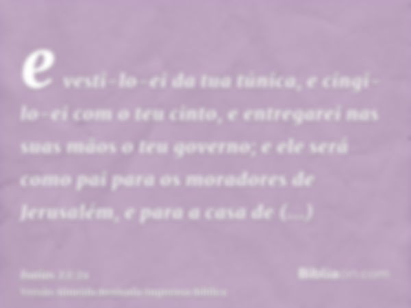 e vesti-lo-ei da tua túnica, e cingi-lo-ei com o teu cinto, e entregarei nas suas mãos o teu governo; e ele será como pai para os moradores de Jerusalém, e para