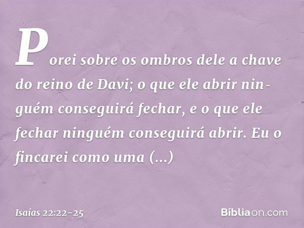 Porei sobre os ombros dele a chave do reino de Davi; o que ele abrir nin­guém conseguirá fechar, e o que ele fechar ninguém conseguirá abrir. Eu o fincarei como