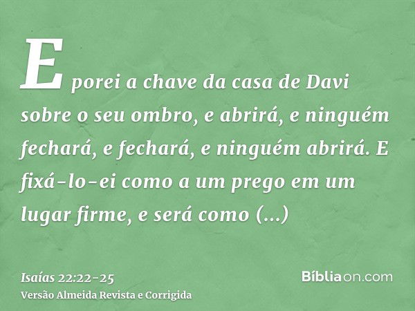 E porei a chave da casa de Davi sobre o seu ombro, e abrirá, e ninguém fechará, e fechará, e ninguém abrirá.E fixá-lo-ei como a um prego em um lugar firme, e se