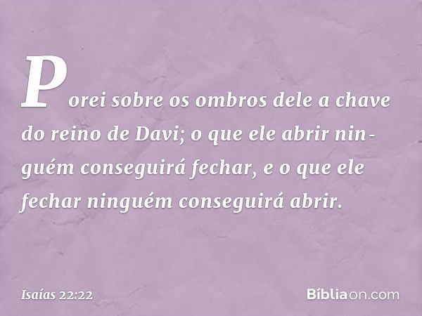 Porei sobre os ombros dele a chave do reino de Davi; o que ele abrir nin­guém conseguirá fechar, e o que ele fechar ninguém conseguirá abrir. -- Isaías 22:22