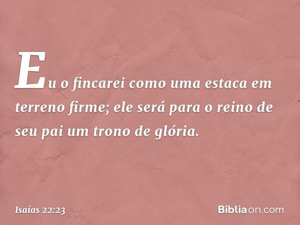 Eu o fincarei como uma estaca em terreno firme; ele será para o reino de seu pai um trono de glória. -- Isaías 22:23